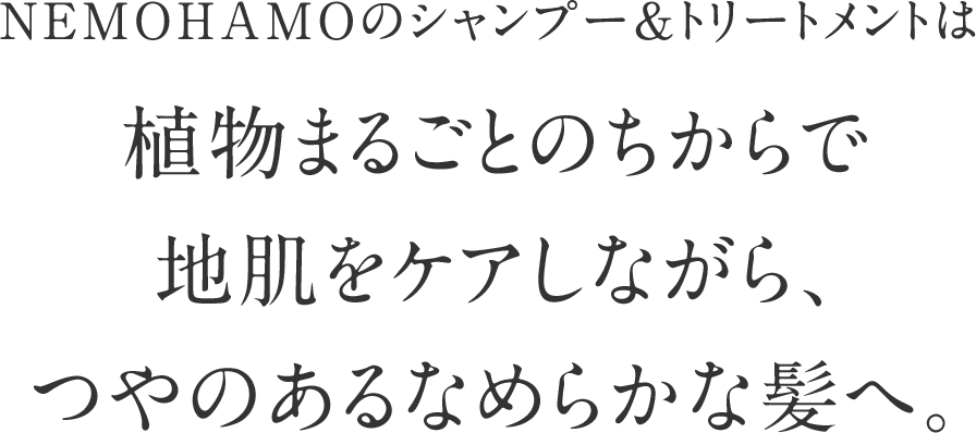 NEMOHAMOのシャンプー＆トリートメントは植物まるごとのちからで地肌をケアしながら、つやのあるなめらかな髪へ。